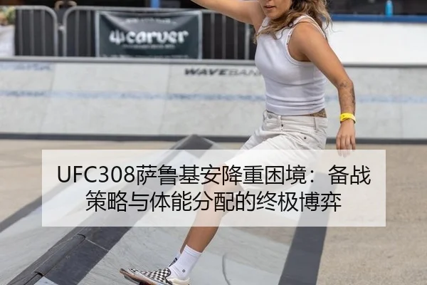 UFC308萨鲁基安降重困境：备战策略与体能分配的终极博弈