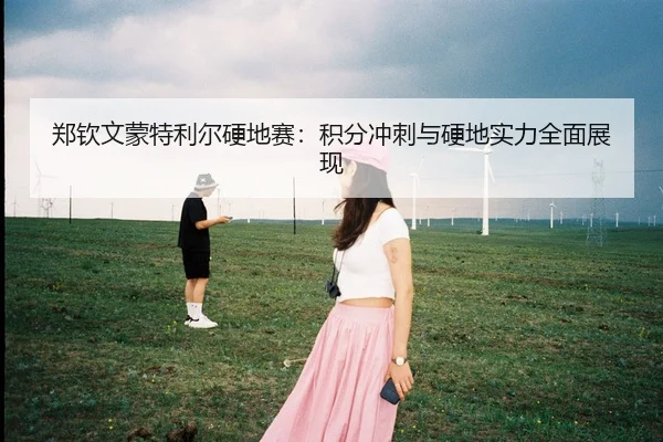 郑钦文蒙特利尔硬地赛：积分冲刺与硬地实力全面展现