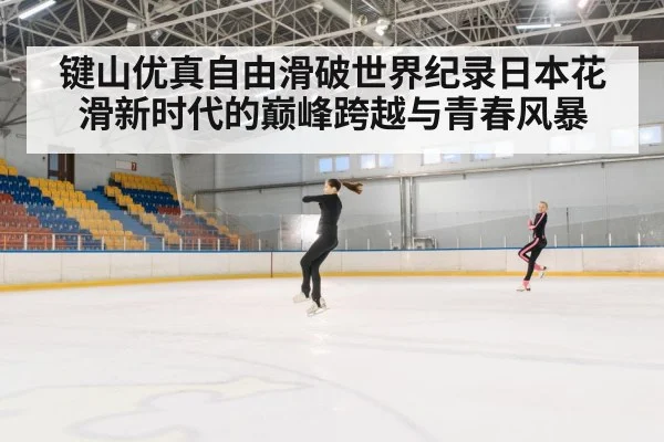 键山优真自由滑破世界纪录日本花滑新时代的巅峰跨越与青春风暴